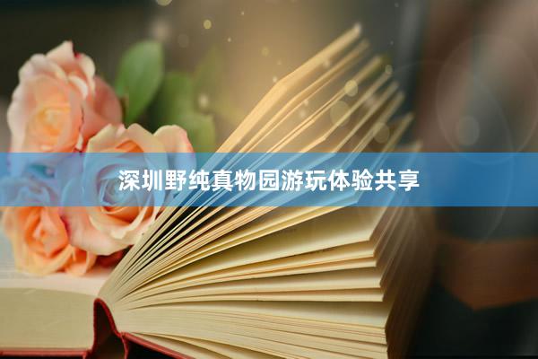 深圳野纯真物园游玩体验共享
